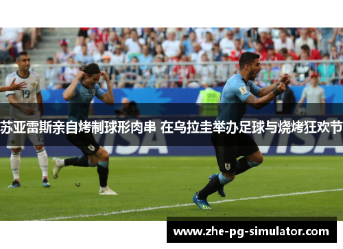苏亚雷斯亲自烤制球形肉串 在乌拉圭举办足球与烧烤狂欢节 苏亚雷斯亲自烤制球形肉串 在乌拉圭举办足球与烧烤狂欢节