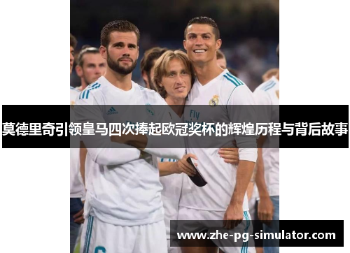 莫德里奇引领皇马四次捧起欧冠奖杯的辉煌历程与背后故事 莫德里奇引领皇马四次捧起欧冠奖杯的辉煌历程与背后故事