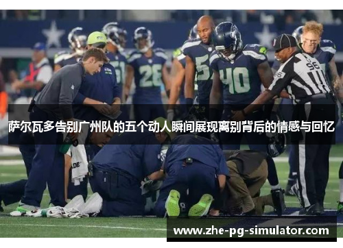 萨尔瓦多告别广州队的五个动人瞬间展现离别背后的情感与回忆 萨尔瓦多告别广州队的五个动人瞬间展现离别背后的情感与回忆