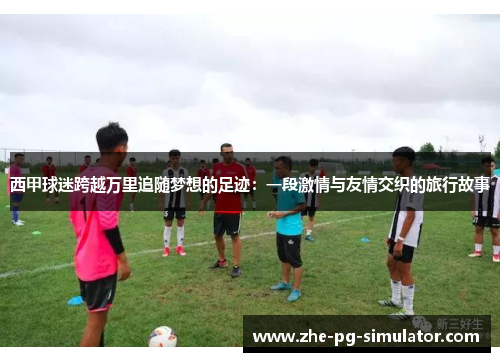 西甲球迷跨越万里追随梦想的足迹：一段激情与友情交织的旅行故事