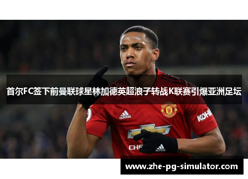 首尔FC签下前曼联球星林加德英超浪子转战K联赛引爆亚洲足坛