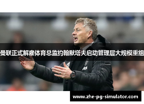 曼联正式解雇体育总监约翰默塔夫启动管理层大规模重组 曼联正式解雇体育总监约翰默塔夫启动管理层大规模重组